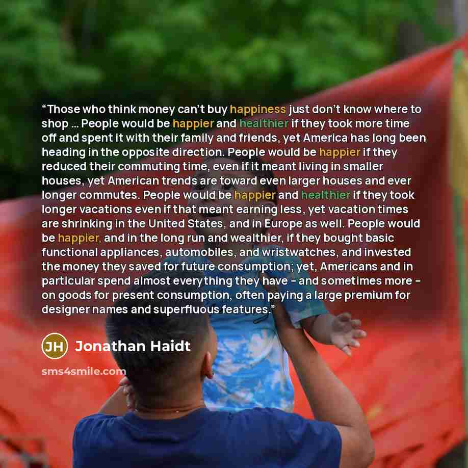 “Those who think money can't buy happiness just don't know where to shop … People would be happier and healthier if they took more time off and spent it with their family and friends, yet America has long been heading in the opposite direction. People would be happier if they reduced their…” quote by Jonathan Haidt