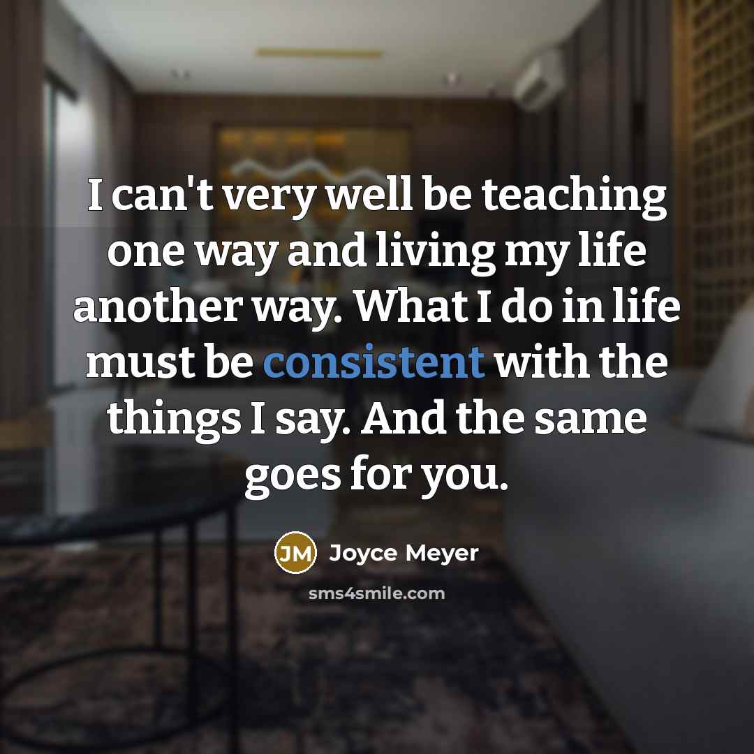 “I can't very well be teaching one way and living my life another way. What I do in life must be consistent with the things I say. And the same goes for you.” quote by Joyce Meyer