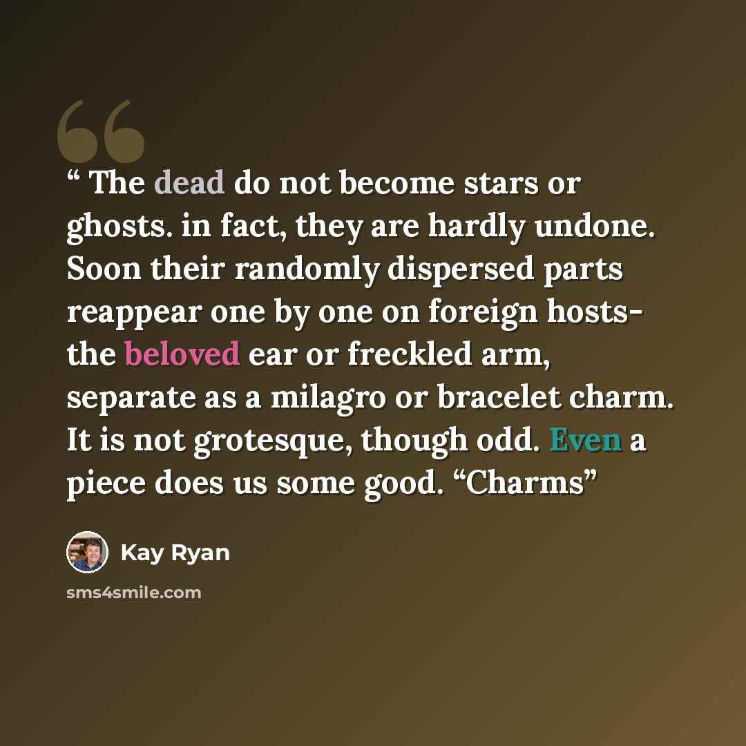 “The dead do not become stars or ghosts. in fact, they are hardly undone. Soon their randomly dispersed parts reappear one by one on foreign hosts- the beloved ear or freckled arm, separate as a milagro or bracelet charm. It is not grotesque, though odd. Even a piece does us some good. “Charms” quote by Kay Ryan