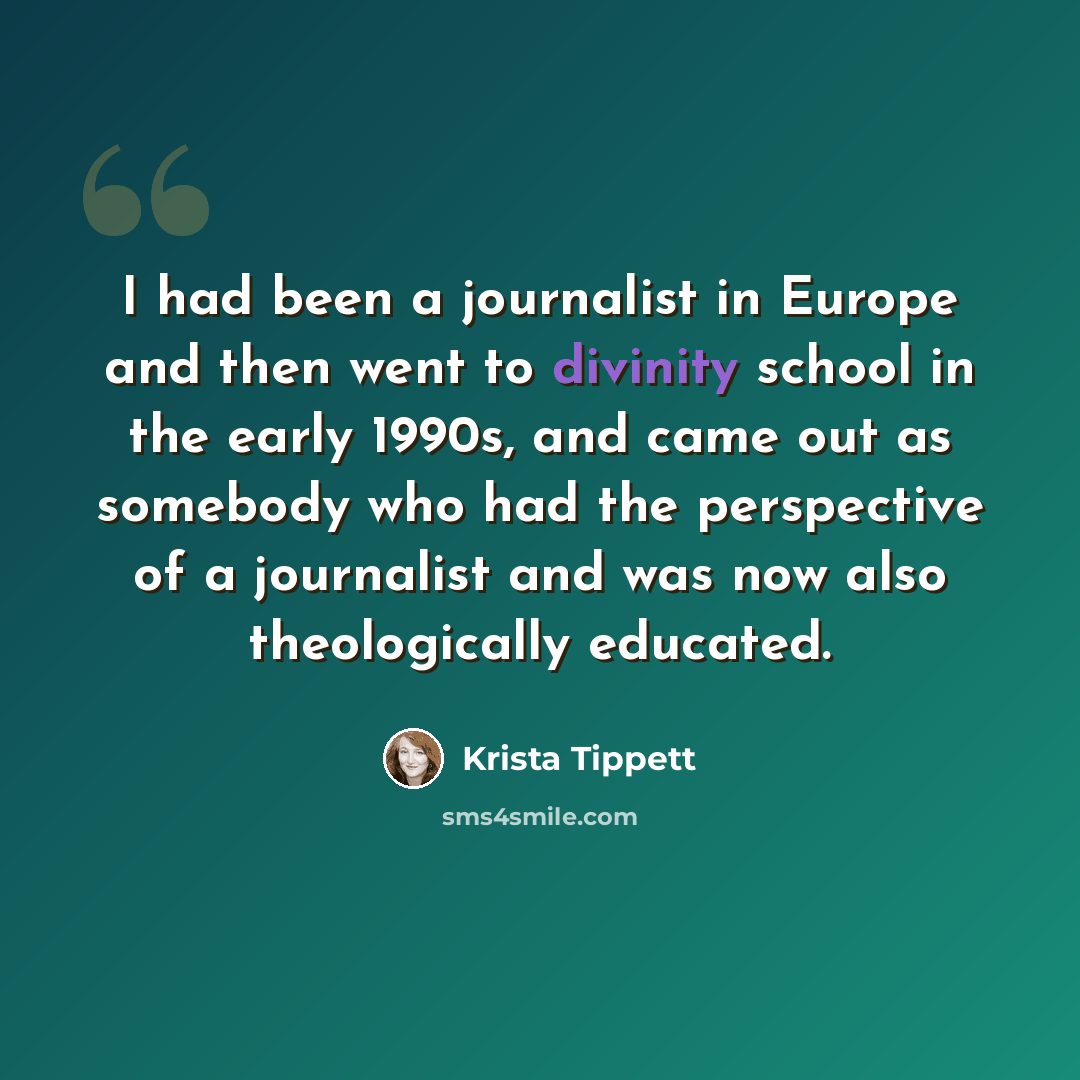 “I had been a journalist in Europe and then went to divinity school in the early 1990s, and came out as somebody who had the perspective of a journalist and was now also theologically educated.” quote by Krista Tippett