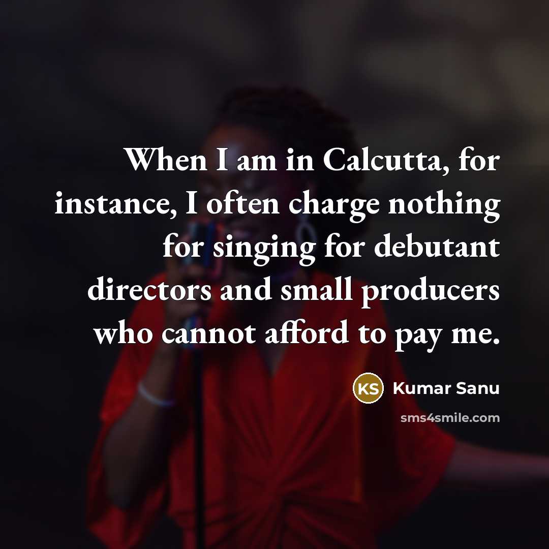 “When I am in Calcutta, for instance, I often charge nothing for singing for debutant directors and small producers who cannot afford to pay me.” quote by Kumar Sanu