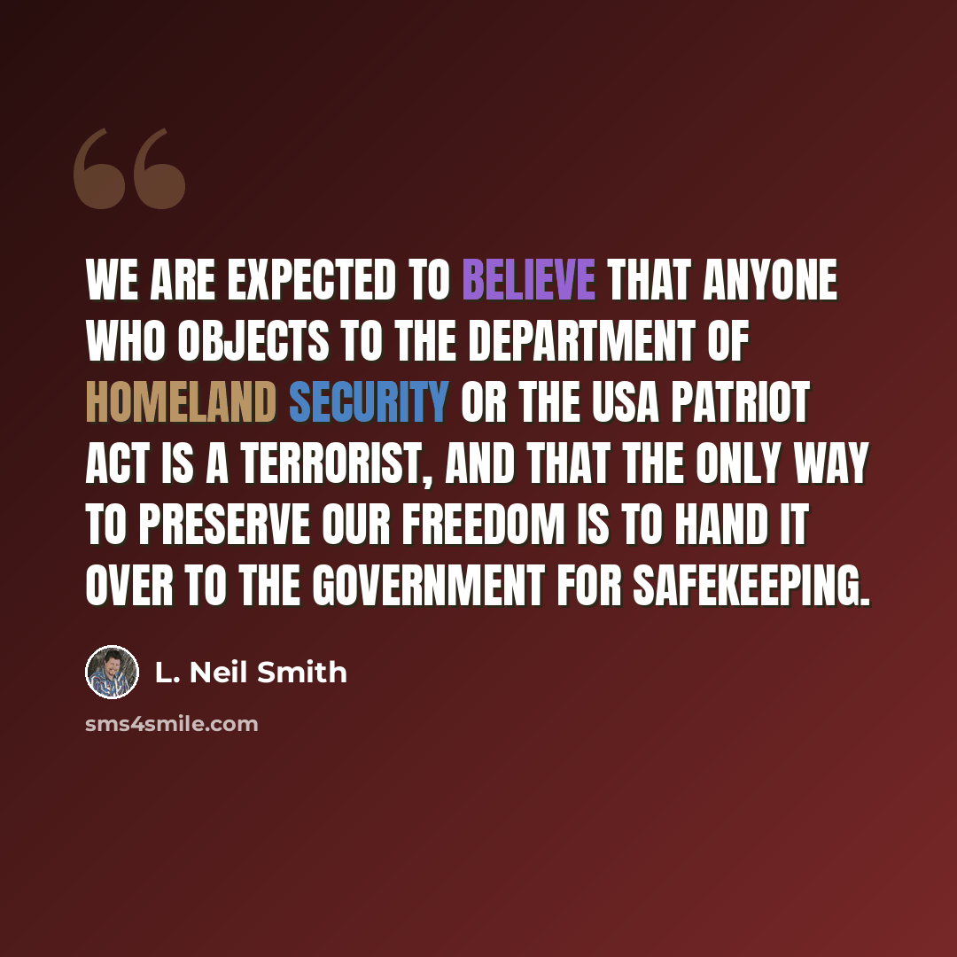 “We are expected to believe that anyone who objects to the Department of Homeland Security or the USA Patriot Act is a terrorist, and that the only way to preserve our freedom is to hand it over to the government for safekeeping.” quote by L. Neil Smith
