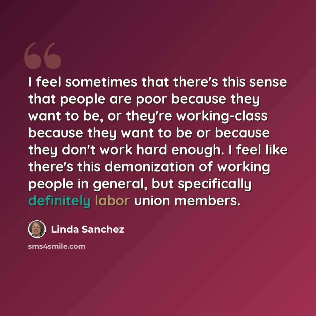 “I feel sometimes that there's this sense that people are poor because they want to be, or they're working-class because they want to be or because they don't work hard enough. I feel like there's this demonization of working people in general, but specifically definitely labor union members.” quote by Linda Sanchez
