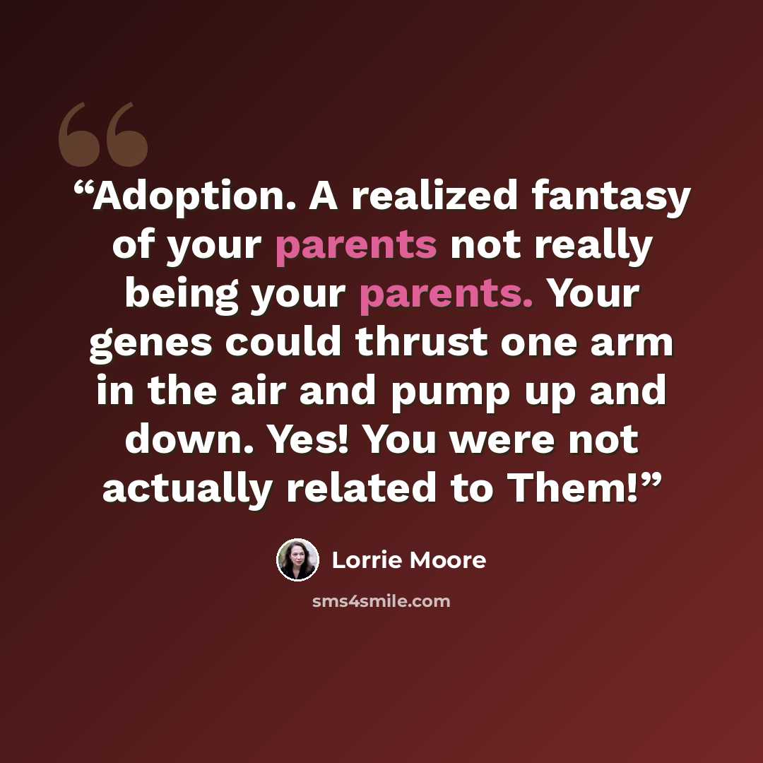 “Adoption. A realized fantasy of your parents not really being your parents. Your genes could thrust one arm in the air and pump up and down. Yes! You were not actually related to Them!” quote by Lorrie Moore