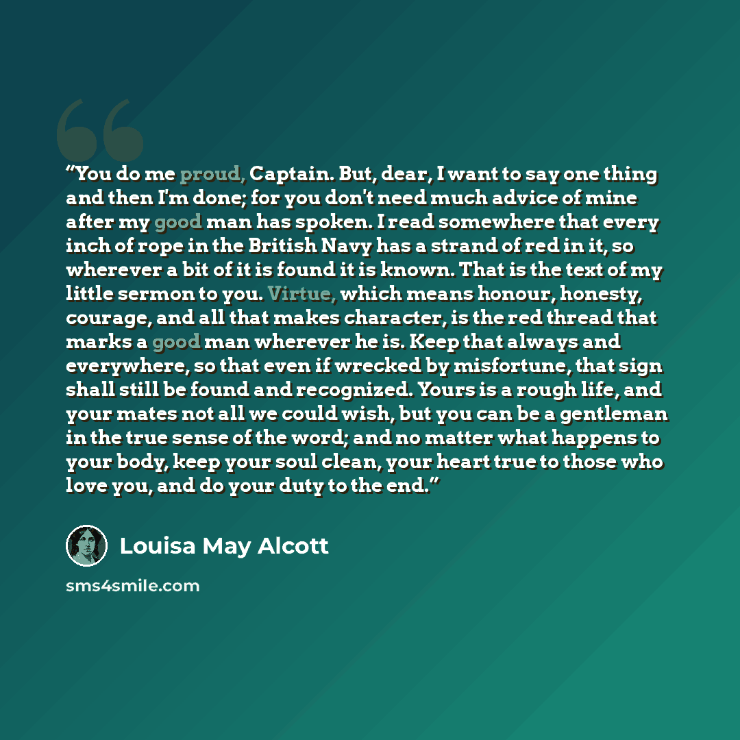 “You do me proud, Captain. But, dear, I want to say one thing and then I'm done; for you don't need much advice of mine after my good man has spoken. I read somewhere that every inch of rope in the British Navy has a strand of red in it, so wherever a bit of it is found it is known. That is the…” quote by Louisa May Alcott