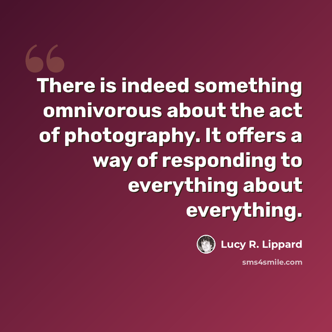 “There is indeed something omnivorous about the act of photography. It offers a way of responding to everything about everything.” quote by Lucy R. Lippard