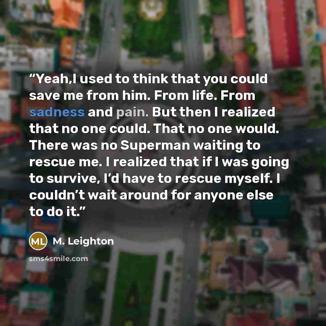 “Yeah,I used to think that you could save me from him. From life. From sadness and pain. But then I realized that no one could. That no one would. There was no Superman waiting to rescue me. I realized that if I was going to survive, I’d have to rescue myself. I couldn’t wait around for anyone else…” quote by M. Leighton