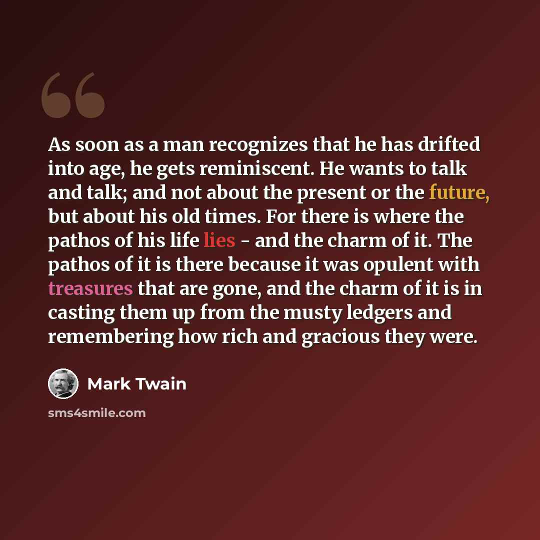 “As soon as a man recognizes that he has drifted into age, he gets reminiscent. He wants to talk and talk; and not about the present or the future, but about his old times. For there is where the pathos of his life lies - and the charm of it. The pathos of it is there because it was opulent with…” quote by Mark Twain