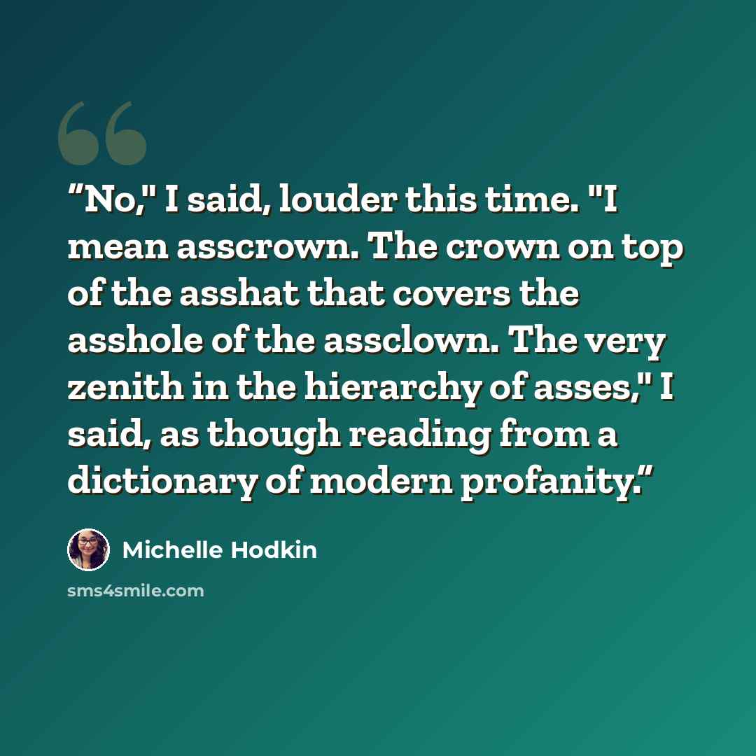 “No," I said, louder this time. "I mean asscrown. The crown on top of the asshat that covers the asshole of the assclown. The very zenith in the hierarchy of asses," I said, as though reading from a dictionary of modern profanity.” quote by Michelle Hodkin