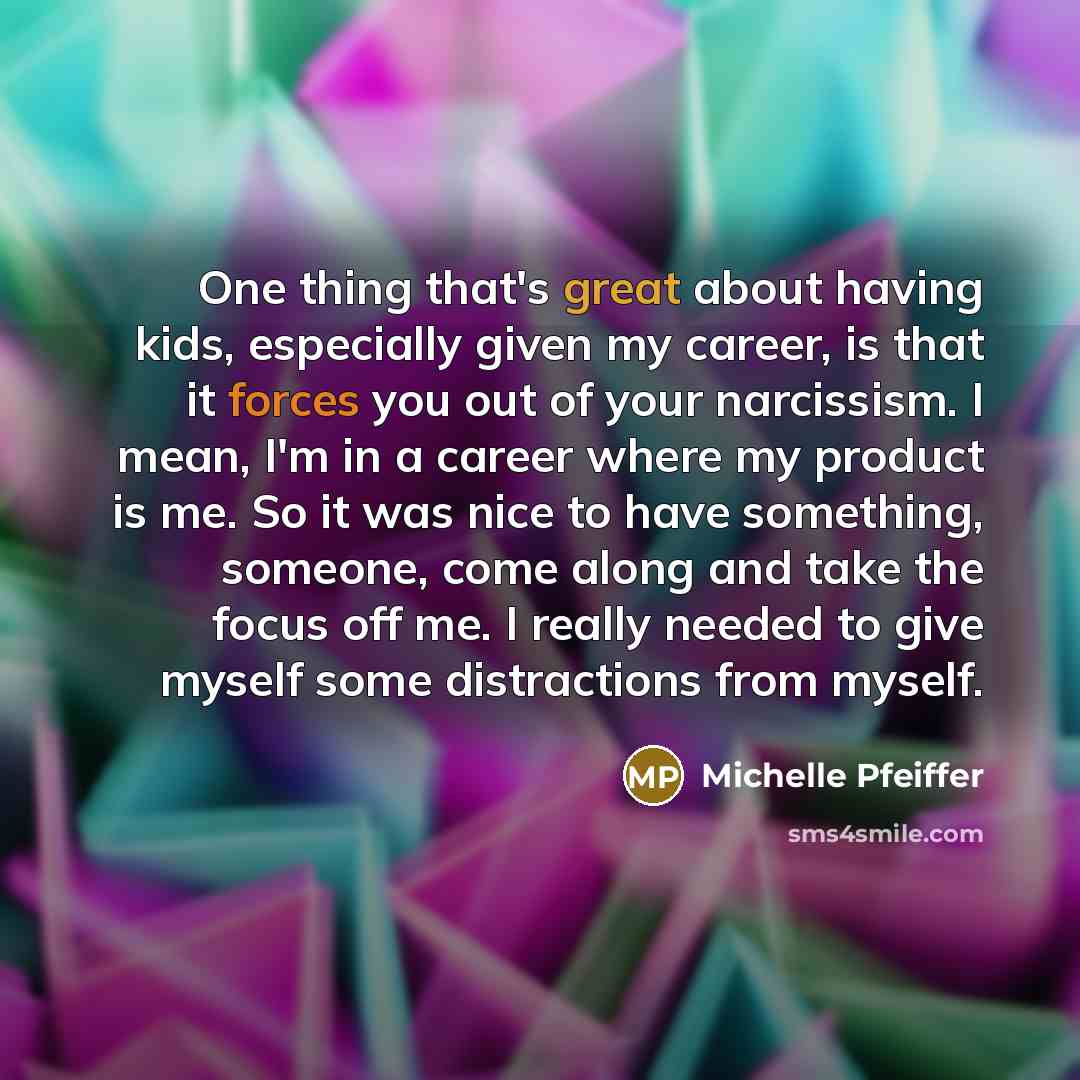 “One thing that's great about having kids, especially given my career, is that it forces you out of your narcissism. I mean, I'm in a career where my product is me. So it was nice to have something, someone, come along and take the focus off me. I really needed to give myself some distractions from…” quote by Michelle Pfeiffer