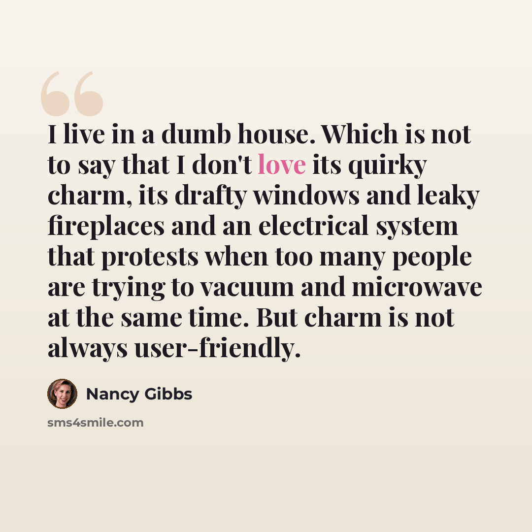 “I live in a dumb house. Which is not to say that I don't love its quirky charm, its drafty windows and leaky fireplaces and an electrical system that protests when too many people are trying to vacuum and microwave at the same time. But charm is not always user-friendly.” quote by Nancy Gibbs