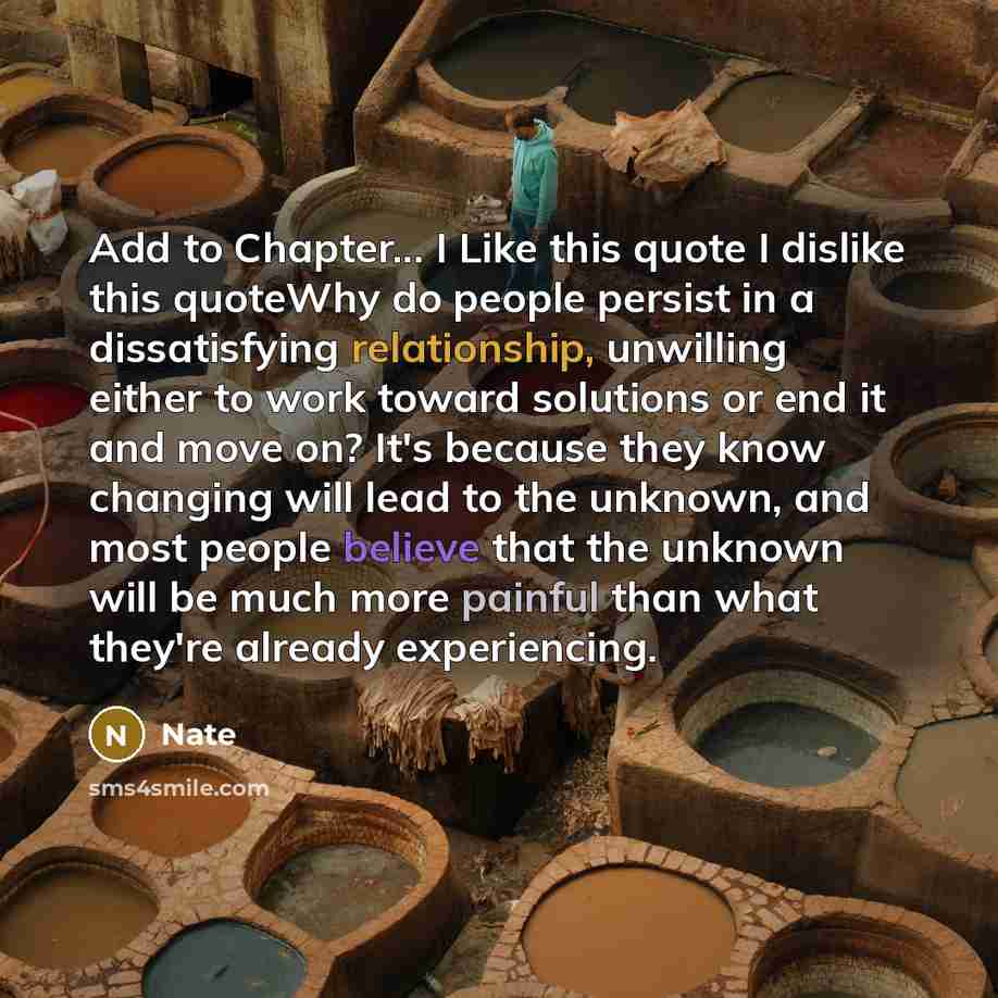 “Add to Chapter... I Like this quote I dislike this quoteWhy do people persist in a dissatisfying relationship, unwilling either to work toward solutions or end it and move on? It's because they know changing will lead to the unknown, and most people believe that the unknown will be much more…” quote by Nate