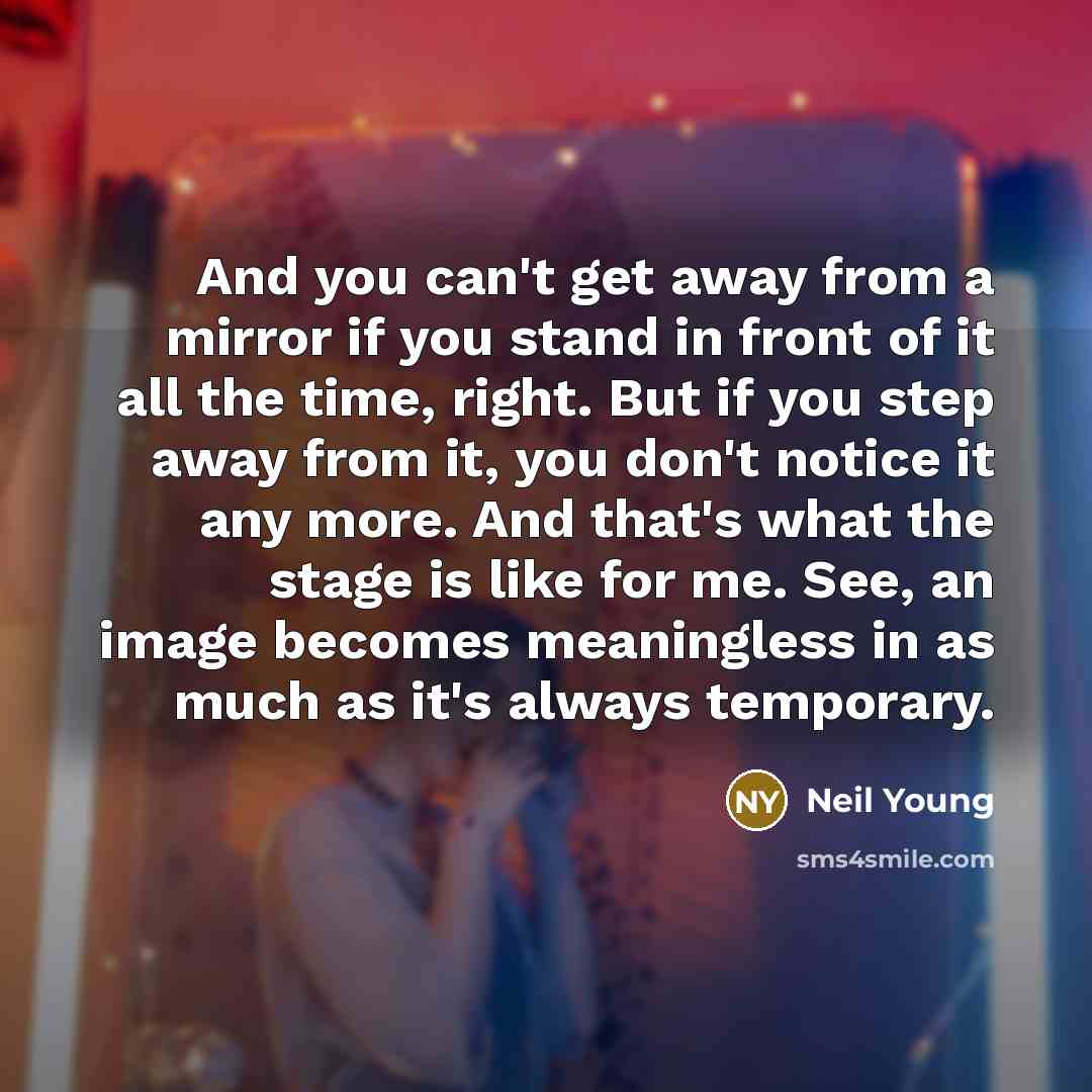 “And you can't get away from a mirror if you stand in front of it all the time, right. But if you step away from it, you don't notice it any more. And that's what the stage is like for me. See, an image becomes meaningless in as much as it's always temporary.” quote by Neil Young