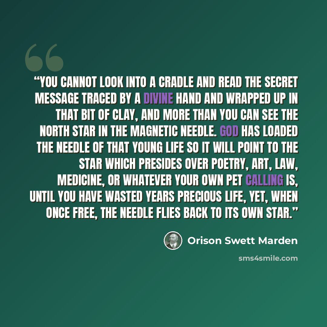 “You cannot look into a cradle and read the secret message traced by a divine hand and wrapped up in that bit of clay, and more than you can see the North Star in the magnetic needle. God has loaded the needle of that young life so it will point to the star which presides over poetry, art, law…” quote by Orison Swett Marden