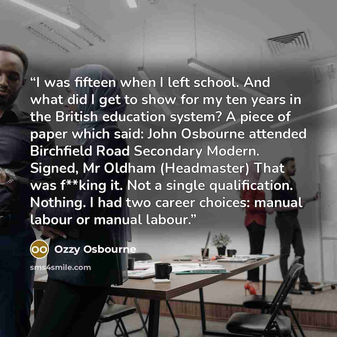 “I was fifteen when I left school. And what did I get to show for my ten years in the British education system? A piece of paper which said: John Osbourne attended Birchfield Road Secondary Modern. Signed, Mr Oldham (Headmaster) That was f**king it. Not a single qualification. Nothing. I had two…” quote by Ozzy Osbourne