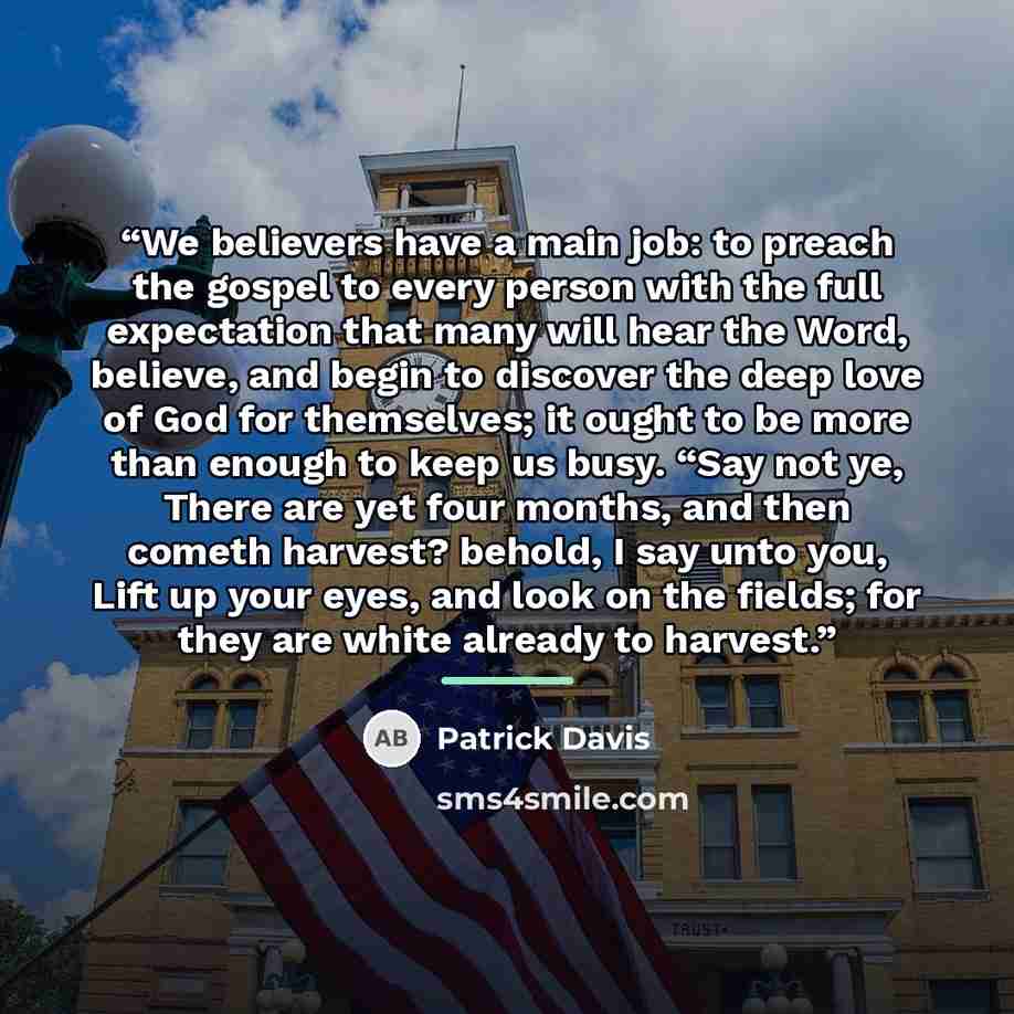 “We believers have a main job: to preach the gospel to every person with the full expectation that many will hear the Word, believe, and begin to discover the deep love of God for themselves; it ought to be more than enough to keep us busy. “Say not ye, There are yet four months, and then cometh…” quote by Patrick Davis