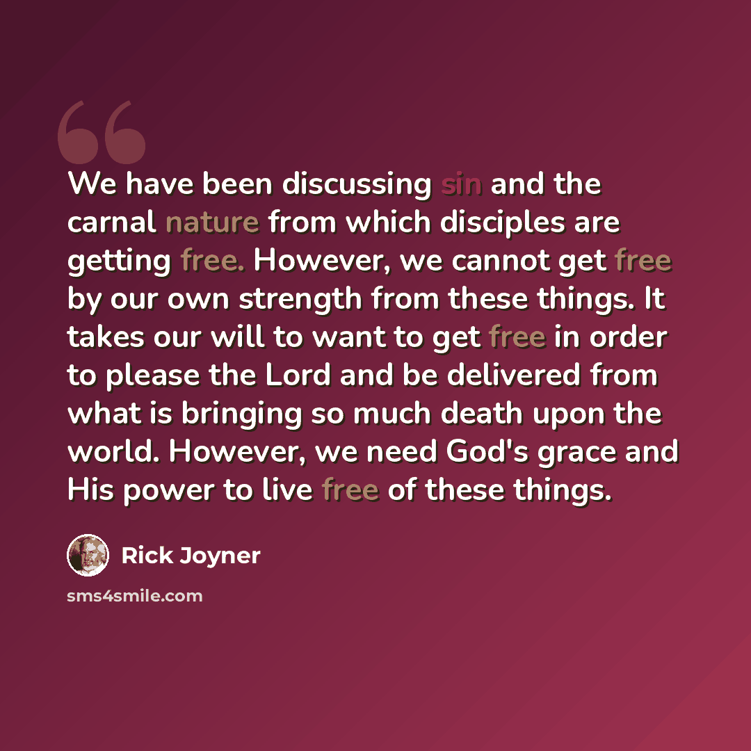 “We have been discussing sin and the carnal nature from which disciples are getting free. However, we cannot get free by our own strength from these things. It takes our will to want to get free in order to please the Lord and be delivered from what is bringing so much death upon the world…” quote by Rick Joyner