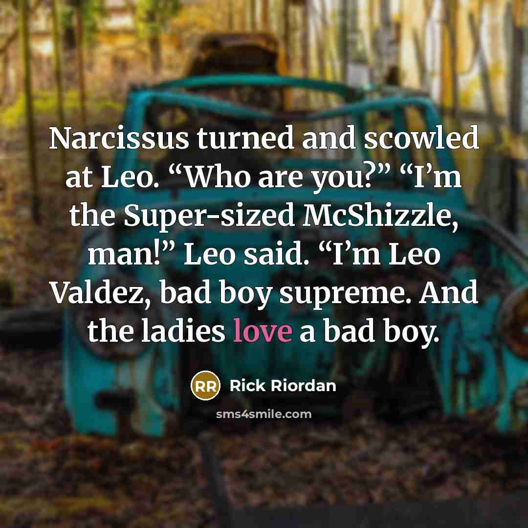 “Narcissus turned and scowled at Leo. “Who are you?” “I’m the Super-sized McShizzle, man!” Leo said. “I’m Leo Valdez, bad boy supreme. And the ladies love a bad boy.” quote by Rick Riordan