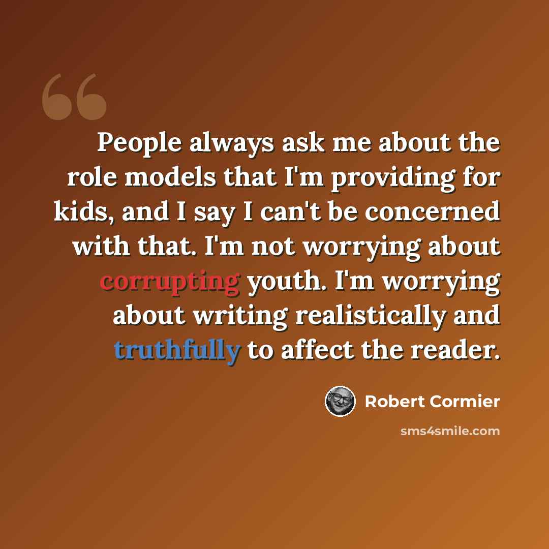 “People always ask me about the role models that I'm providing for kids, and I say I can't be concerned with that. I'm not worrying about corrupting youth. I'm worrying about writing realistically and truthfully to affect the reader.” quote by Robert Cormier