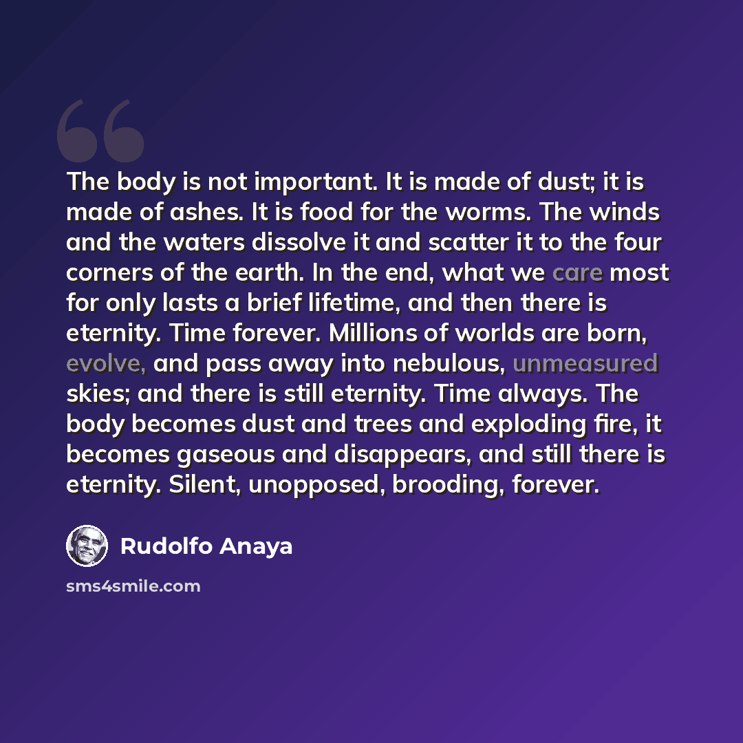 “The body is not important. It is made of dust; it is made of ashes. It is food for the worms. The winds and the waters dissolve it and scatter it to the four corners of the earth. In the end, what we care most for only lasts a brief lifetime, and then there is eternity. Time forever. Millions of…” quote by Rudolfo Anaya