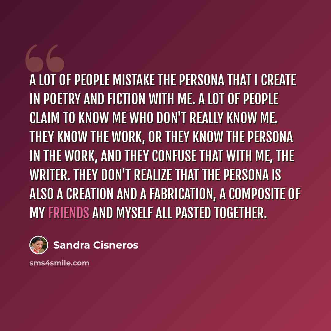 “A lot of people mistake the persona that I create in poetry and fiction with me. A lot of people claim to know me who don't really know me. They know the work, or they know the persona in the work, and they confuse that with me, the writer. They don't realize that the persona is also a creation…” quote by Sandra Cisneros