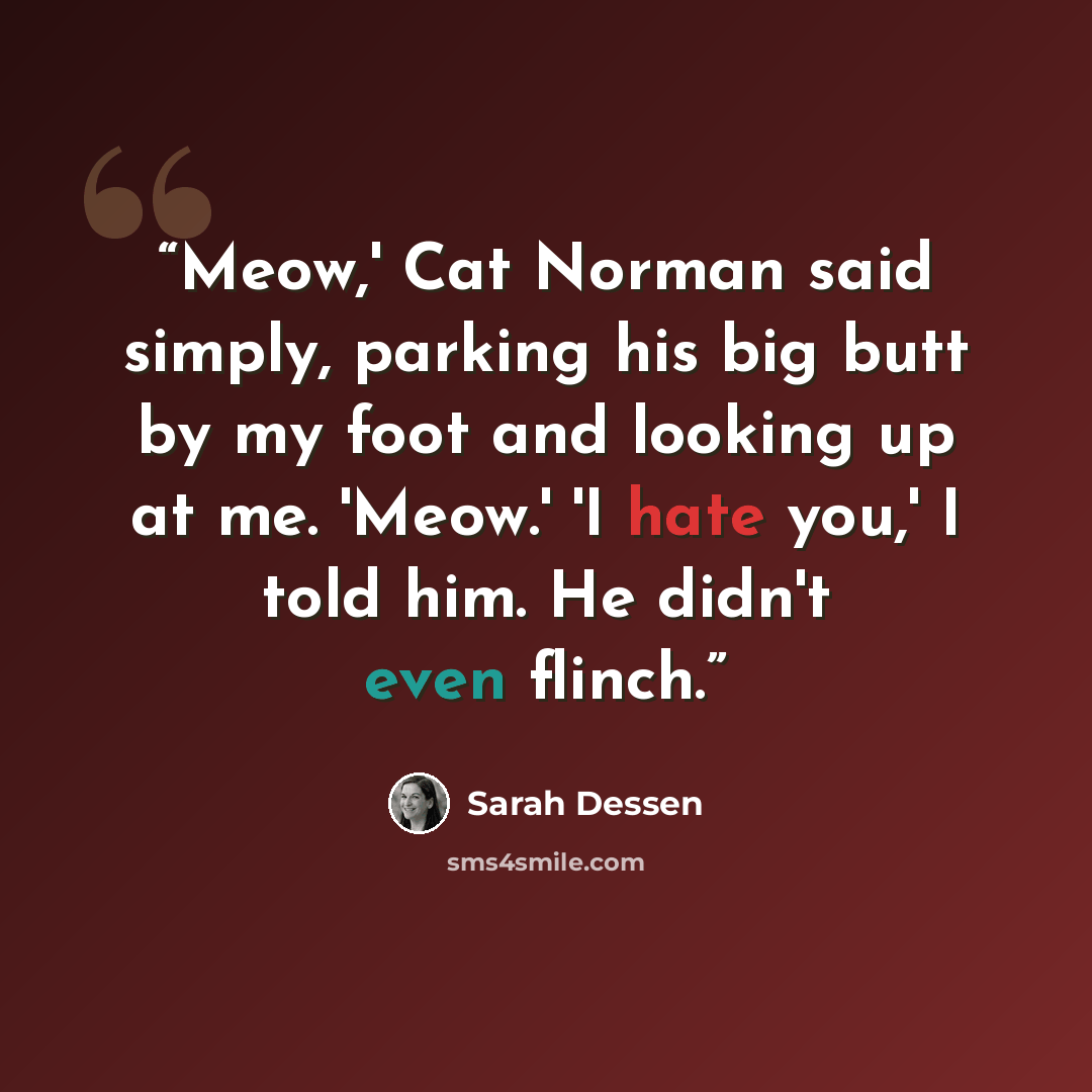 “Meow,' Cat Norman said simply, parking his big butt by my foot and looking up at me. 'Meow.' 'I hate you,' I told him. He didn't even flinch.” quote by Sarah Dessen