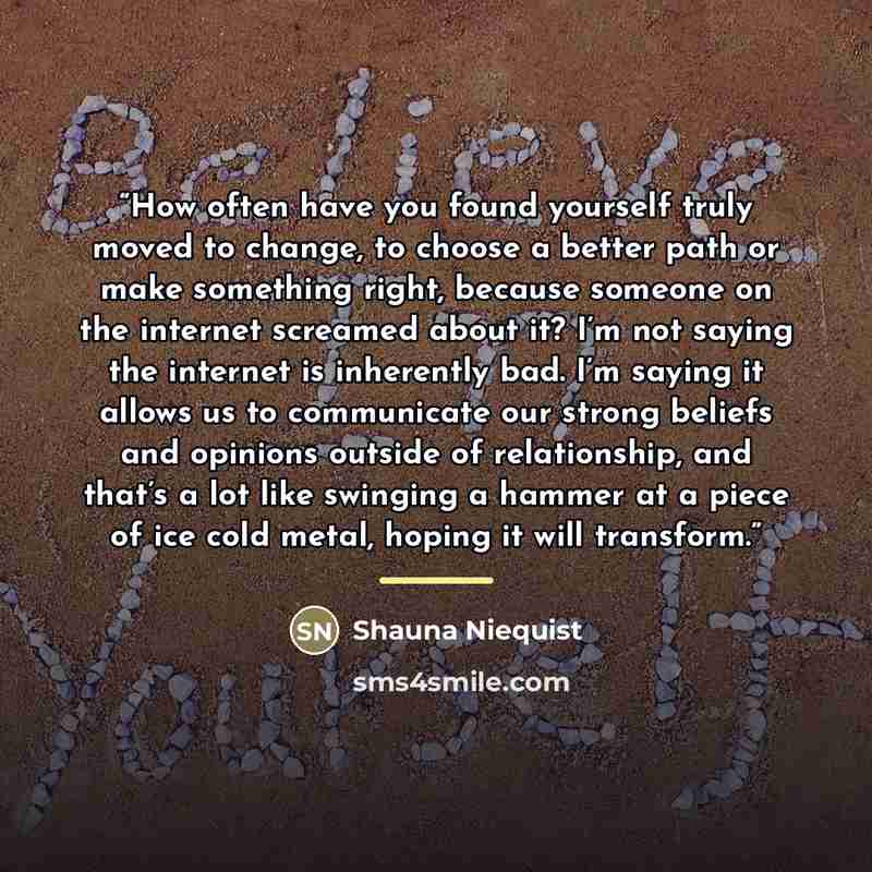 “How often have you found yourself truly moved to change, to choose a better path or make something right, because someone on the internet screamed about it? I’m not saying the internet is inherently bad. I’m saying it allows us to communicate our strong beliefs and opinions outside of…” quote by Shauna Niequist