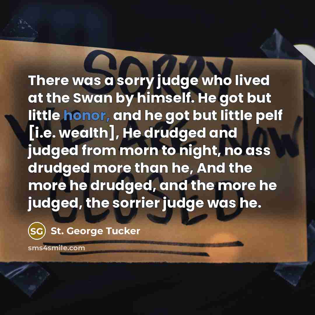 “There was a sorry judge who lived at the Swan by himself. He got but little honor, and he got but little pelf [i.e. wealth], He drudged and judged from morn to night, no ass drudged more than he, And the more he drudged, and the more he judged, the sorrier judge was he.” quote by St. George Tucker