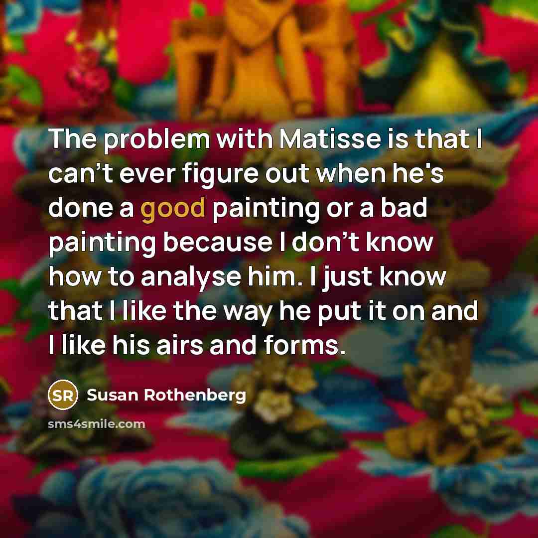 “The problem with Matisse is that I can't ever figure out when he's done a good painting or a bad painting because I don't know how to analyse him. I just know that I like the way he put it on and I like his airs and forms.” quote by Susan Rothenberg