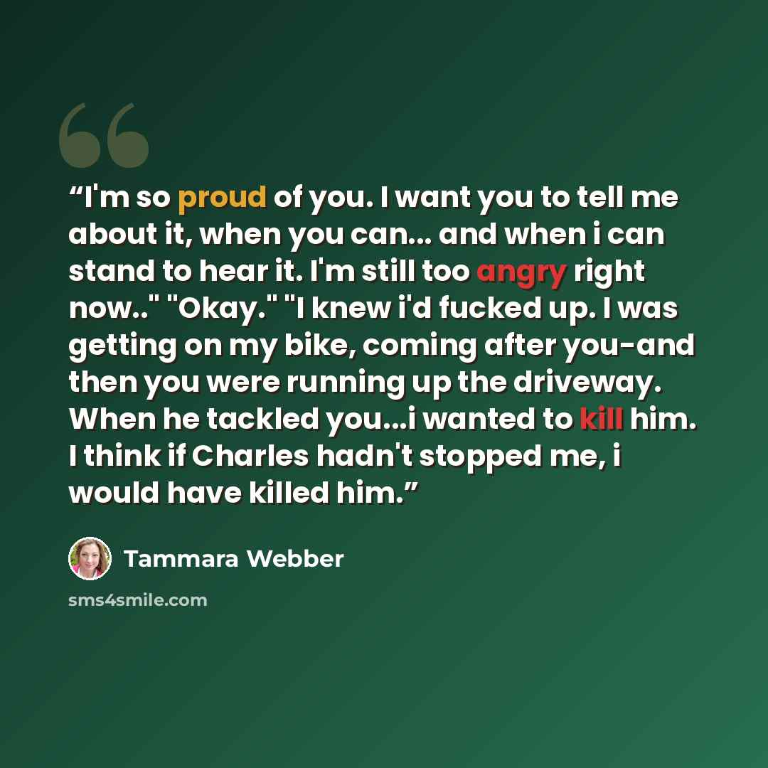 “I'm so proud of you. I want you to tell me about it, when you can... and when i can stand to hear it. I'm still too angry right now.." "Okay." "I knew i'd fucked up. I was getting on my bike, coming after you-and then you were running up the driveway. When he tackled you...i wanted to kill him. I…” quote by Tammara Webber