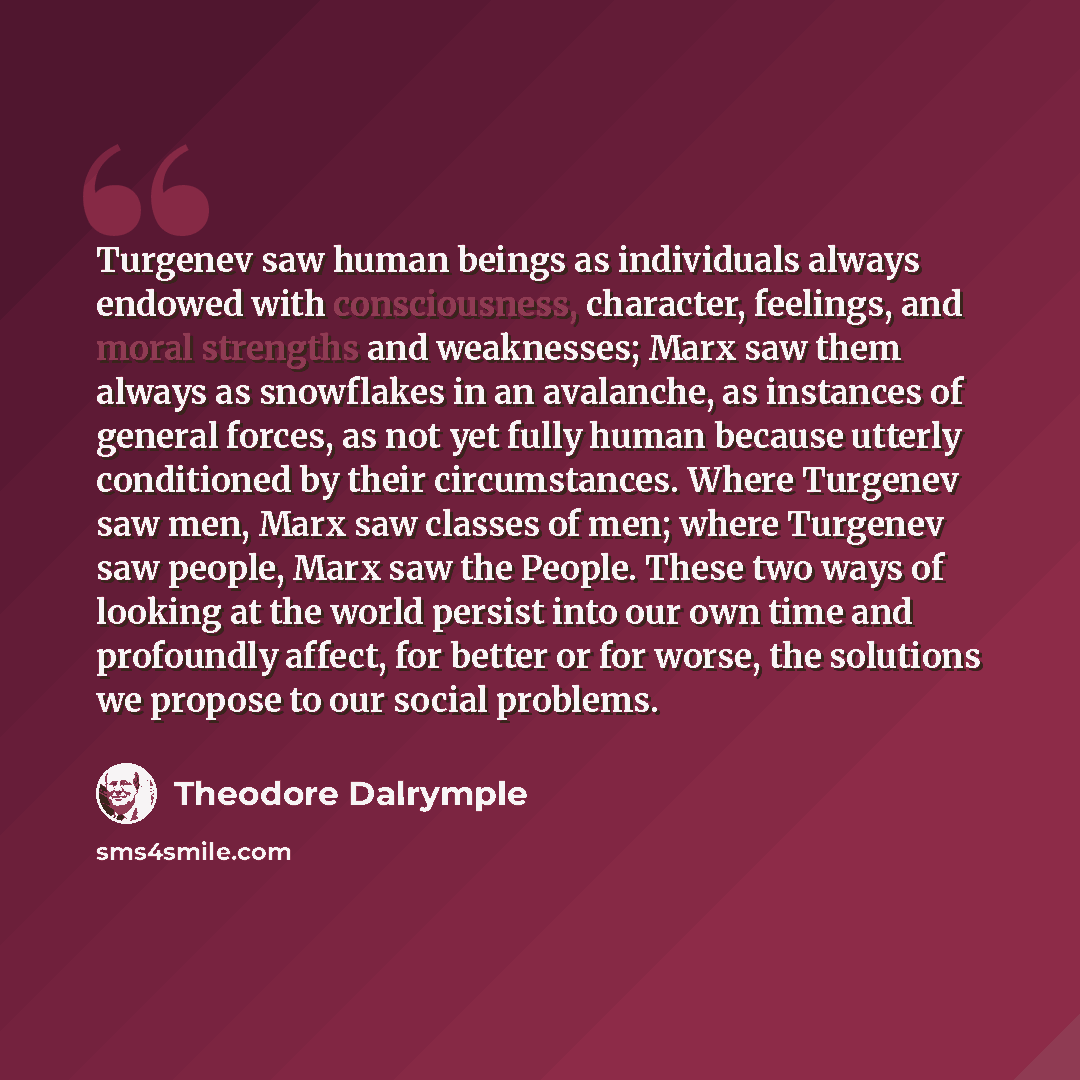 “Turgenev saw human beings as individuals always endowed with consciousness, character, feelings, and moral strengths and weaknesses; Marx saw them always as snowflakes in an avalanche, as instances of general forces, as not yet fully human because utterly conditioned by their circumstances. Where…” quote by Theodore Dalrymple