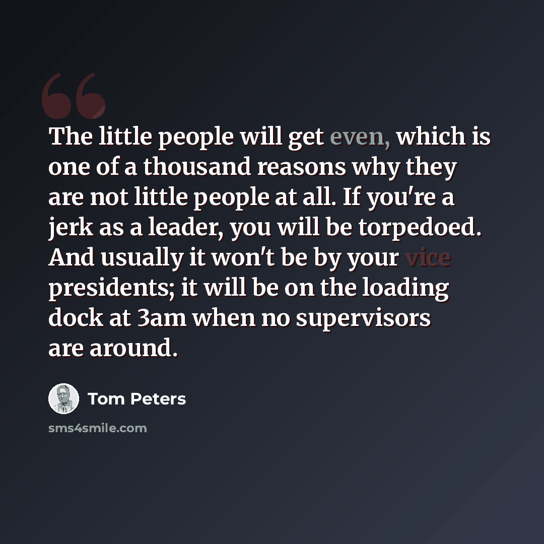“The little people will get even, which is one of a thousand reasons why they are not little people at all. If you're a jerk as a leader, you will be torpedoed. And usually it won't be by your vice presidents; it will be on the loading dock at 3am when no supervisors are around.” quote by Tom Peters