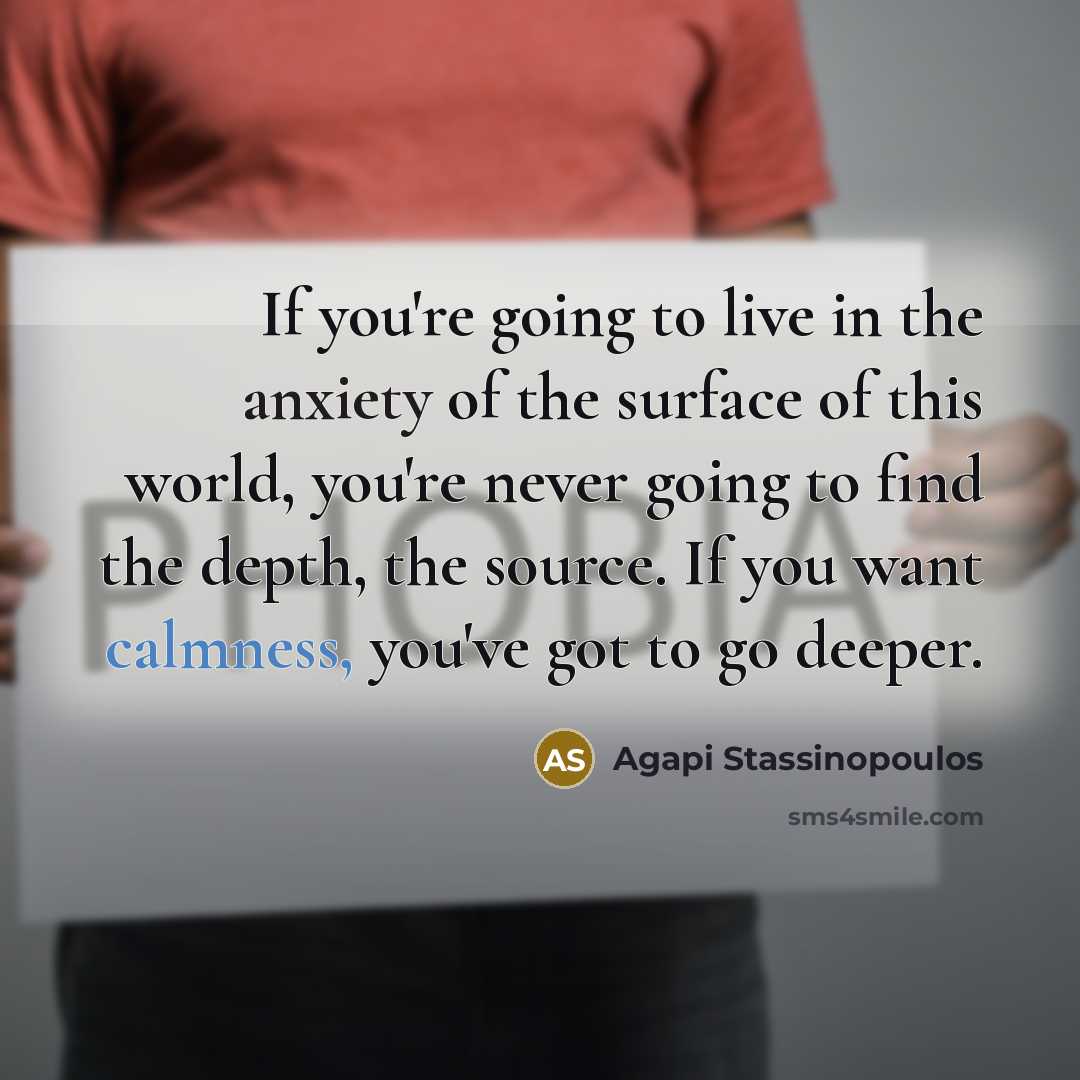 “If you're going to live in the anxiety of the surface of this world, you're never going to find the depth, the source. If you want calmness, you've got to go deeper.” quote by Agapi Stassinopoulos