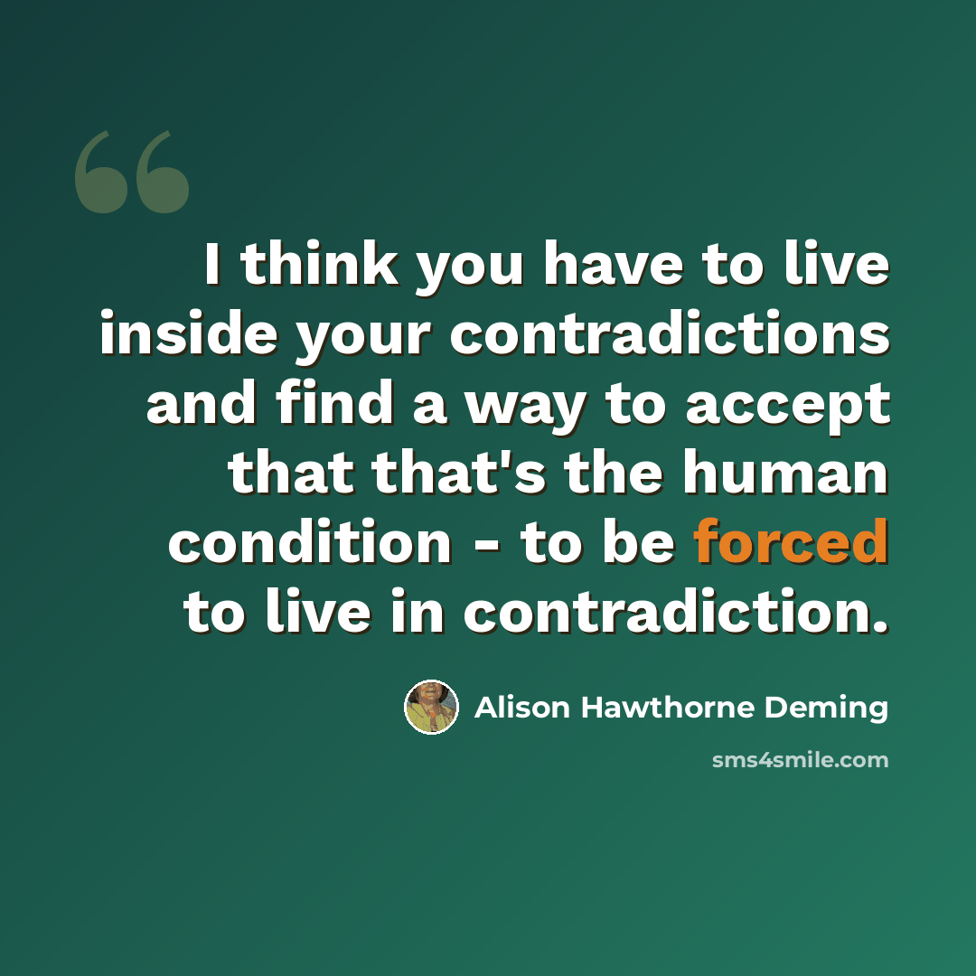 “I think you have to live inside your contradictions and find a way to accept that that's the human condition - to be forced to live in contradiction.” quote by Alison Hawthorne Deming