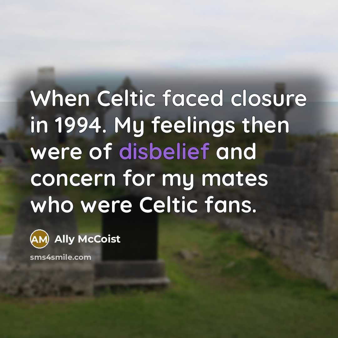 “When Celtic faced closure in 1994. My feelings then were of disbelief and concern for my mates who were Celtic fans.” quote by Ally McCoist
