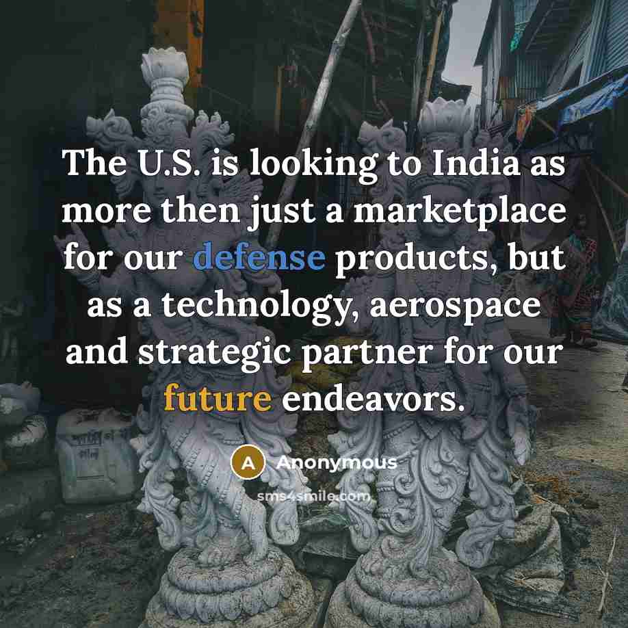 “The U.S. is looking to India as more then just a marketplace for our defense products, but as a technology, aerospace and strategic partner for our future endeavors.” quote by Anonymous