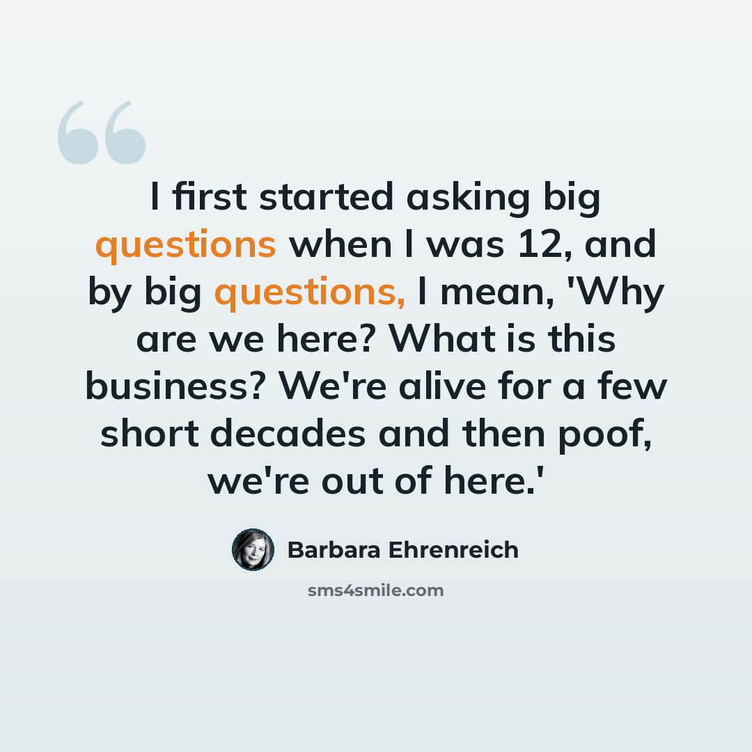 “I first started asking big questions when I was 12, and by big questions, I mean, 'Why are we here? What is this business? We're alive for a few short decades and then poof, we're out of here.'” quote by Barbara Ehrenreich