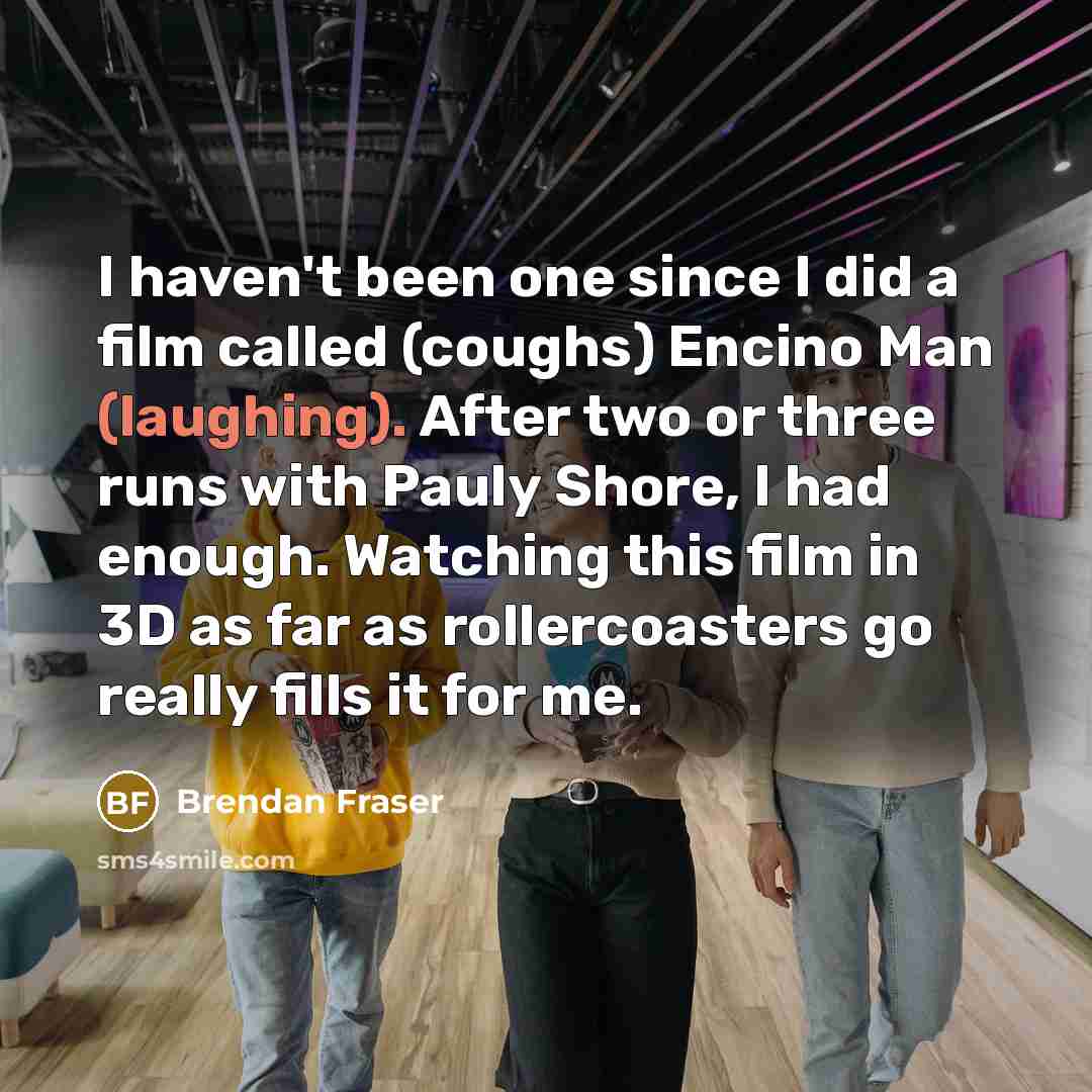 “I haven't been one since I did a film called (coughs) Encino Man (laughing). After two or three runs with Pauly Shore, I had enough. Watching this film in 3D as far as rollercoasters go really fills it for me.” quote by Brendan Fraser