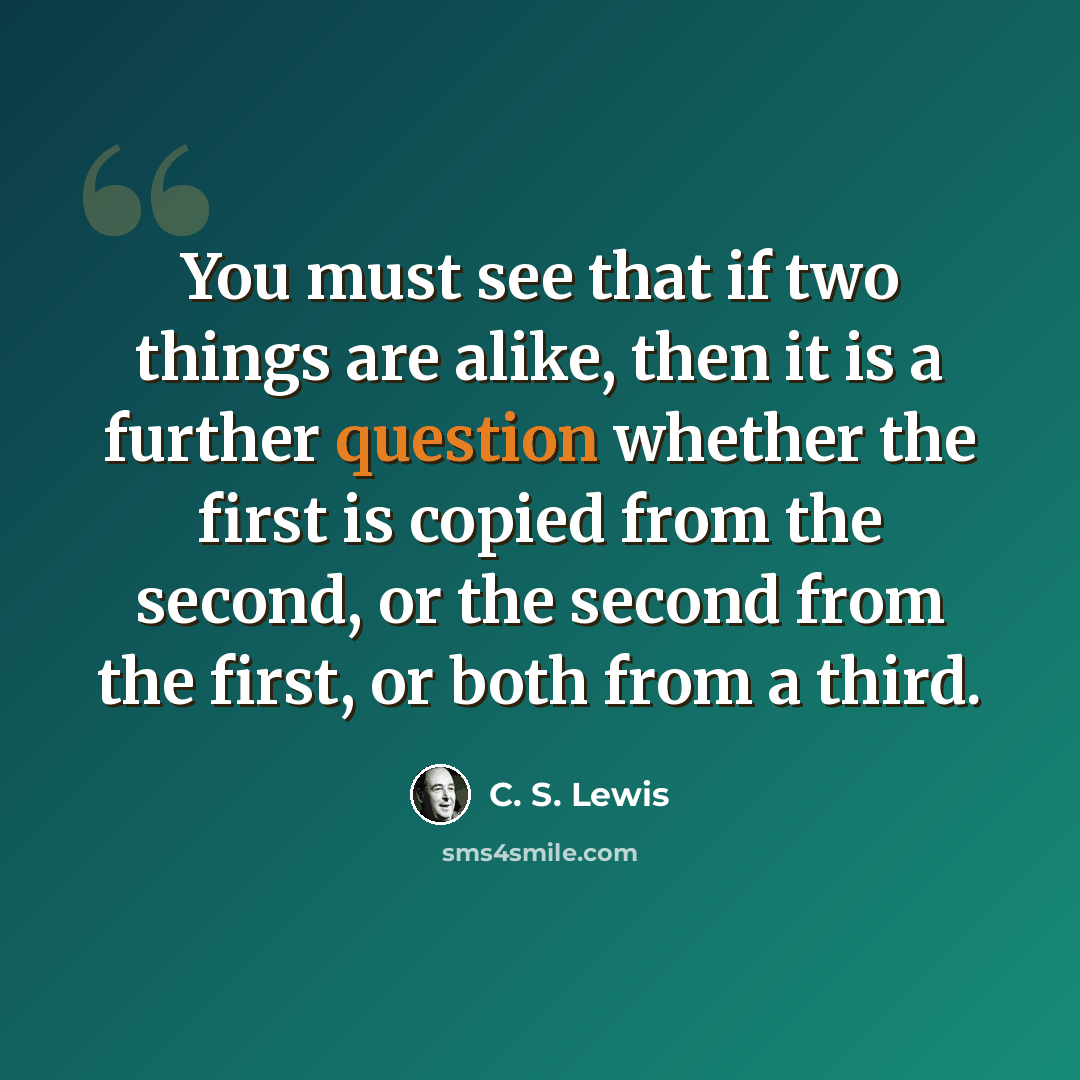 “You must see that if two things are alike, then it is a further question whether the first is copied from the second, or the second from the first, or both from a third.” quote by C. S. Lewis