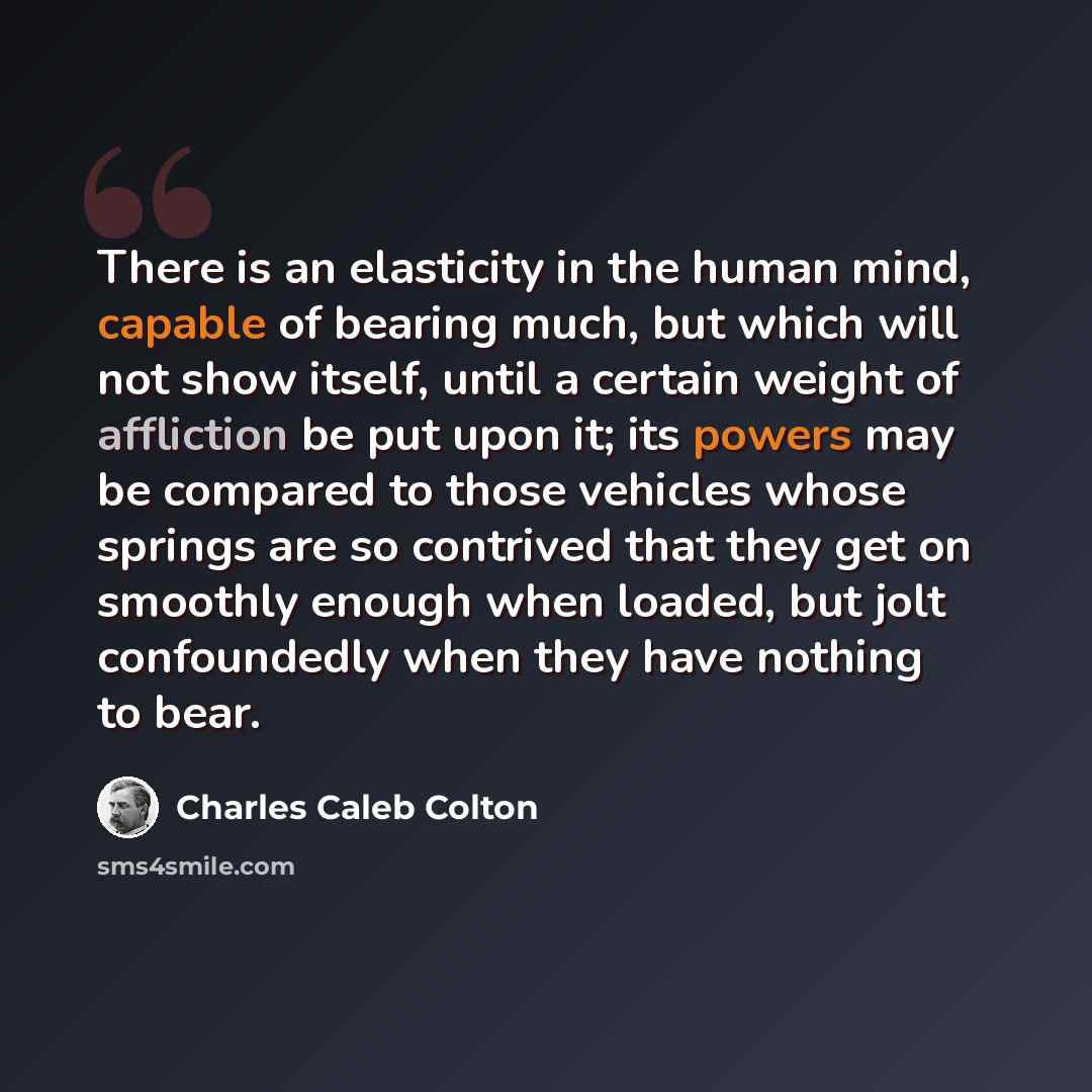 “There is an elasticity in the human mind, capable of bearing much, but which will not show itself, until a certain weight of affliction be put upon it; its powers may be compared to those vehicles whose springs are so contrived that they get on smoothly enough when loaded, but jolt confoundedly…” quote by Charles Caleb Colton