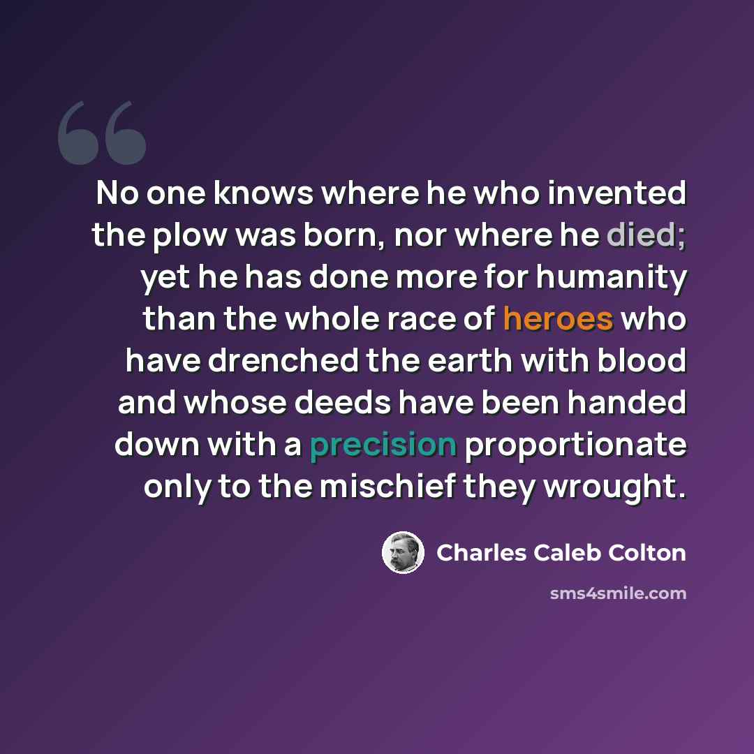 “No one knows where he who invented the plow was born, nor where he died; yet he has done more for humanity than the whole race of heroes who have drenched the earth with blood and whose deeds have been handed down with a precision proportionate only to the mischief they wrought.” quote by Charles Caleb Colton