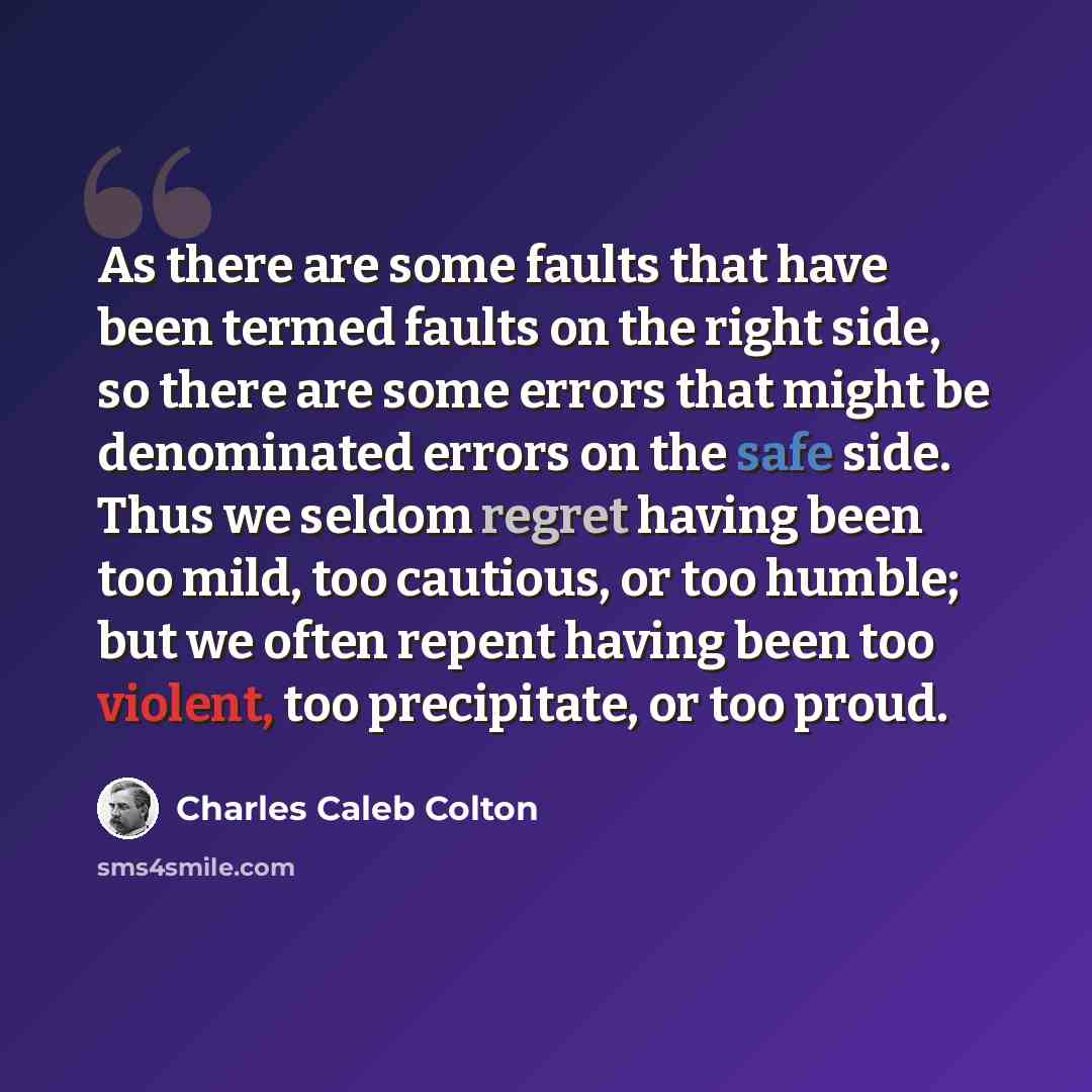“As there are some faults that have been termed faults on the right side, so there are some errors that might be denominated errors on the safe side. Thus we seldom regret having been too mild, too cautious, or too humble; but we often repent having been too violent, too precipitate, or too proud.” quote by Charles Caleb Colton