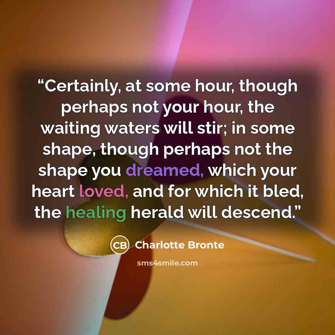 “Certainly, at some hour, though perhaps not your hour, the waiting waters will stir; in some shape, though perhaps not the shape you dreamed, which your heart loved, and for which it bled, the healing herald will descend.” quote by Charlotte Brontë