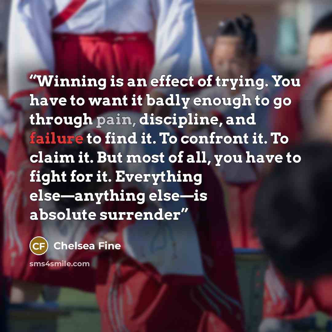 “Winning is an effect of trying. You have to want it badly enough to go through pain, discipline, and failure to find it. To confront it. To claim it. But most of all, you have to fight for it. Everything else—anything else—is absolute surrender” quote by Chelsea Fine