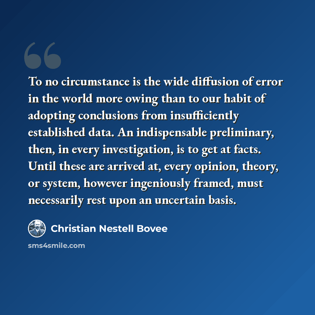 “To no circumstance is the wide diffusion of error in the world more owing than to our habit of adopting conclusions from insufficiently established data. An indispensable preliminary, then, in every investigation, is to get at facts. Until these are arrived at, every opinion, theory, or system…” quote by Christian Nestell Bovee