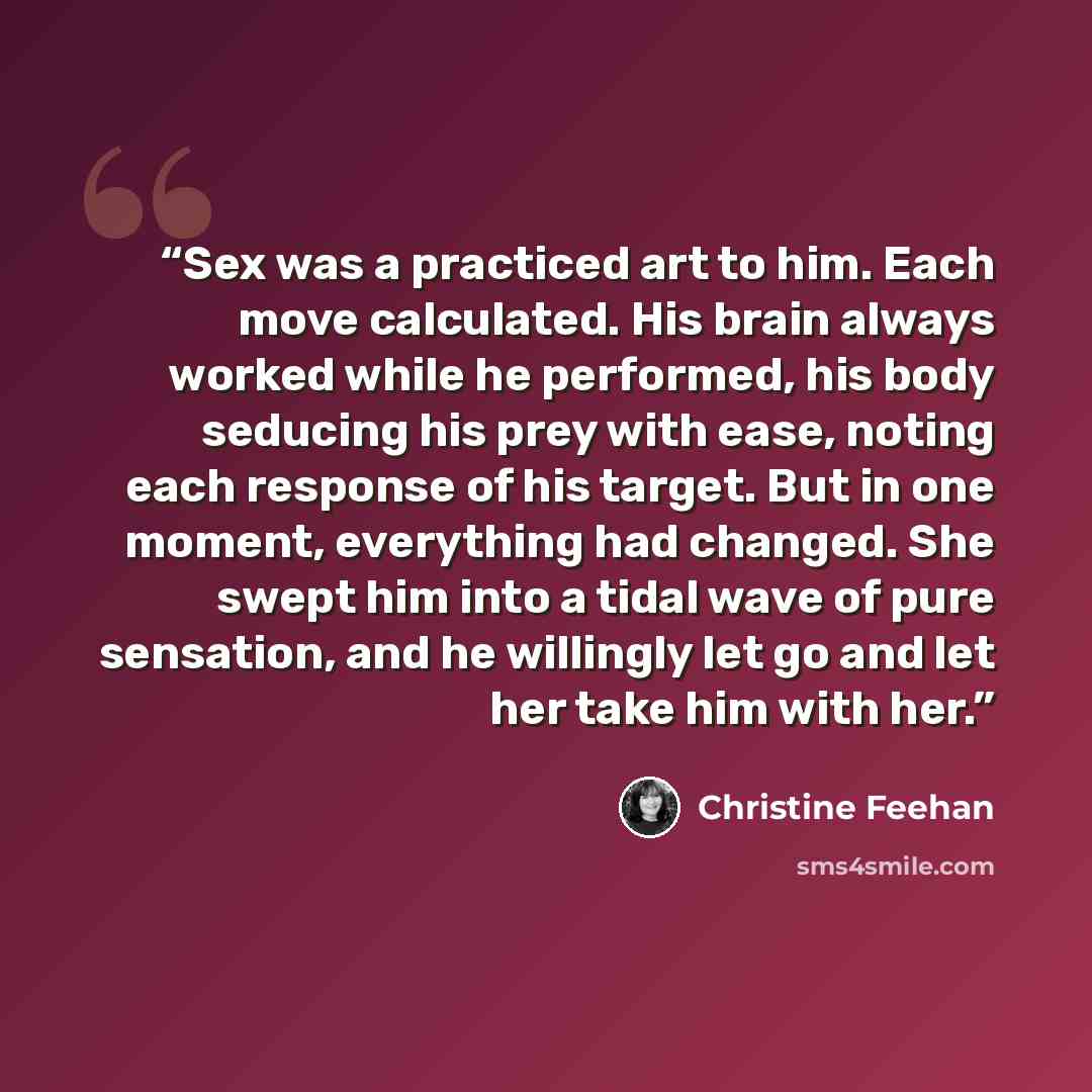“Sex was a practiced art to him. Each move calculated. His brain always worked while he performed, his body seducing his prey with ease, noting each response of his target. But in one moment, everything had changed. She swept him into a tidal wave of pure sensation, and he willingly let go and let…” quote by Christine Feehan