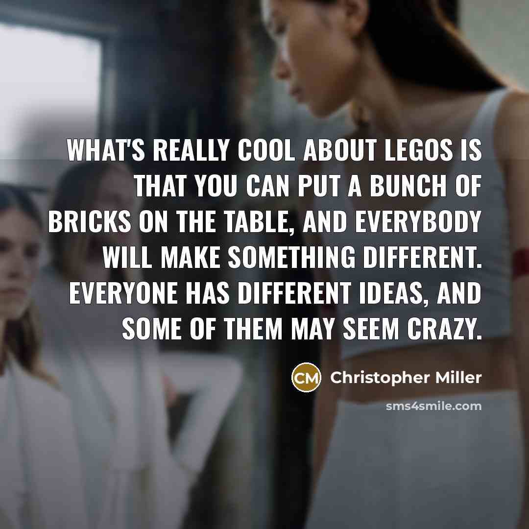 “What's really cool about LEGOs is that you can put a bunch of bricks on the table, and everybody will make something different. Everyone has different ideas, and some of them may seem crazy.” quote by Christopher Miller