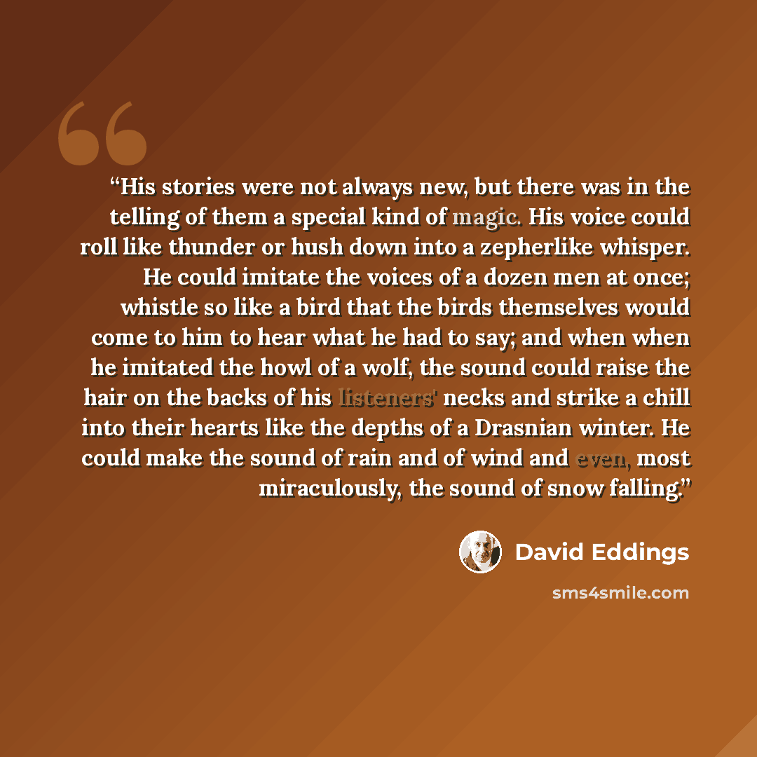“His stories were not always new, but there was in the telling of them a special kind of magic. His voice could roll like thunder or hush down into a zepherlike whisper. He could imitate the voices of a dozen men at once; whistle so like a bird that the birds themselves would come to him to hear…” quote by David Eddings