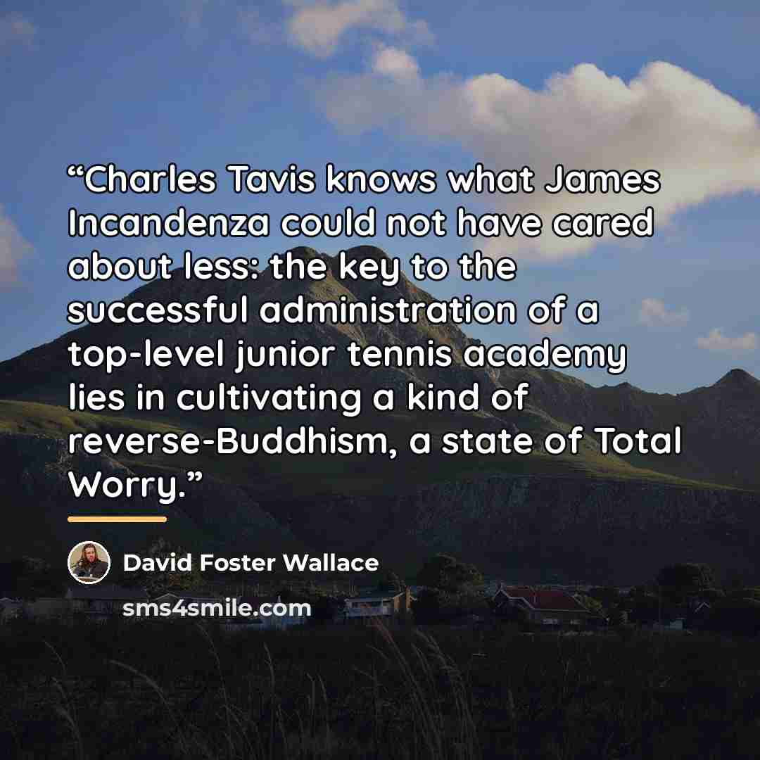 “Charles Tavis knows what James Incandenza could not have cared about less: the key to the successful administration of a top-level junior tennis academy lies in cultivating a kind of reverse-Buddhism, a state of Total Worry.” quote by David Foster Wallace