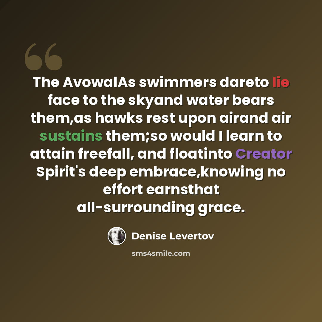 “The AvowalAs swimmers dareto lie face to the skyand water bears them,as hawks rest upon airand air sustains them;so would I learn to attain freefall, and floatinto Creator Spirit's deep embrace,knowing no effort earnsthat all-surrounding grace.” quote by Denise Levertov